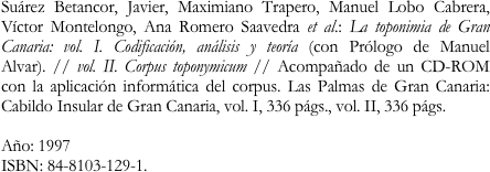 Suárez Betancor, Javier, Maximiano Trapero, Manuel Lobo Cabrera, Víctor Montelongo, Ana Romero Saavedra et al.: La toponimia de Gran Canaria: vol. I. Codificación, análisis y teoría (con Prólogo de Manuel Alvar). // vol. II. Corpus toponymicum // Acompañado de un CD-ROM con la aplicación informática del corpus. Las Palmas de Gran Canaria: Cabildo Insular de Gran Canaria, vol. I, 336 págs., vol. II, 336 págs. 

Año: 1997
ISBN: 84-8103-129-1.
